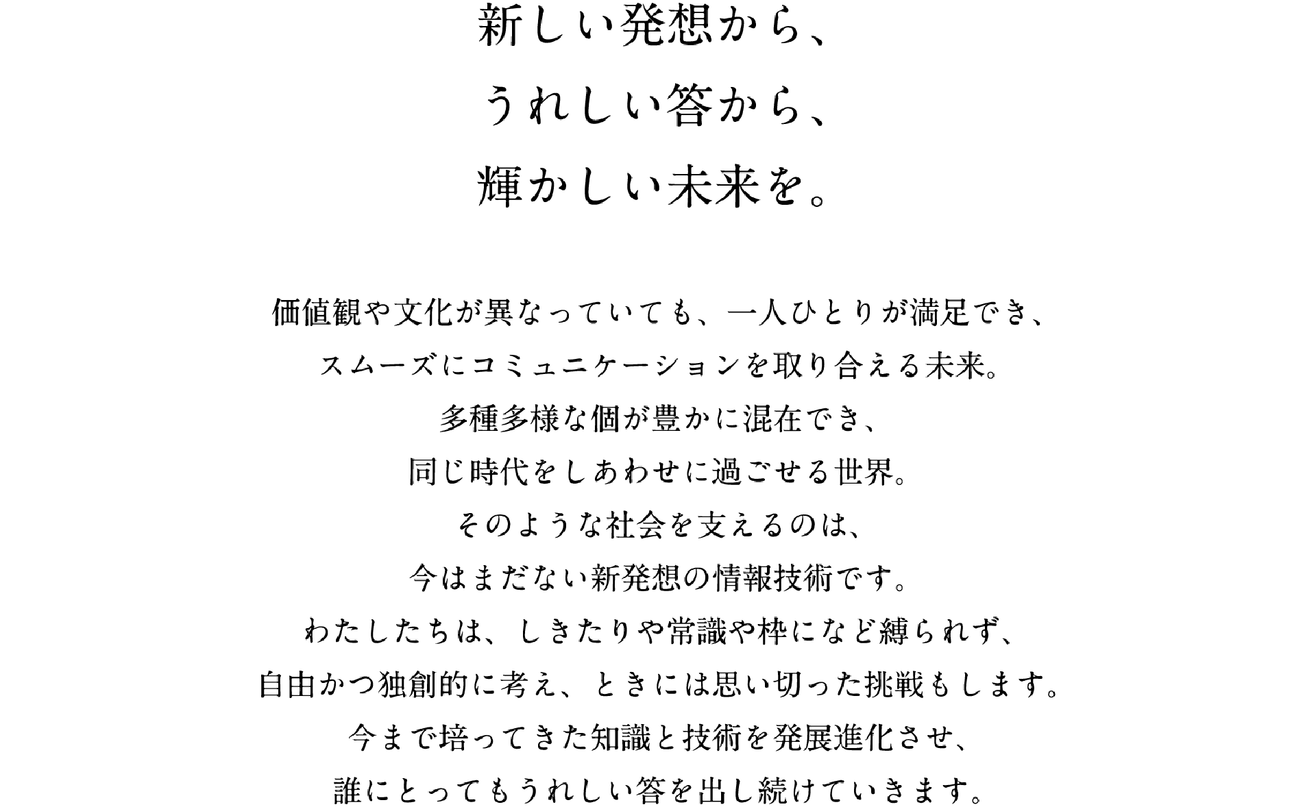 新しい発想から、うれしい答から、輝かしい未来を。 価値観や文化が異なっていても、一人ひとりが満足でき、スムーズにコミュニケーションを取り合える未来。多種多様な個が豊かに混在でき、同じ時代をしあわせに過ごせる世界。そのような社会を支えるのは、今はまだない新発想の情報技術です。わたしたちは、しきたりや常識の枠になど縛られず、自由かつ独創的に考え、ときには思い切った挑戦もします。今まで培ってきた知識と技術を発展進化させ、誰にとってもうれしい答を出し続けていきます。