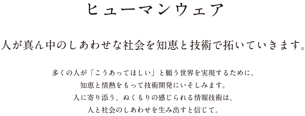 ヒューマンウェア 人が真ん中のしあわせな社会を知恵と技術で拓いていきます。 多くの人が「こうあってほしい」と願う世界を実現するために、知恵と情熱をもって技術開発にいそしみます。人に寄り添う、ぬくもりの感じられる情報技術は、人と社会のしあわせを生み出すと信じて。
