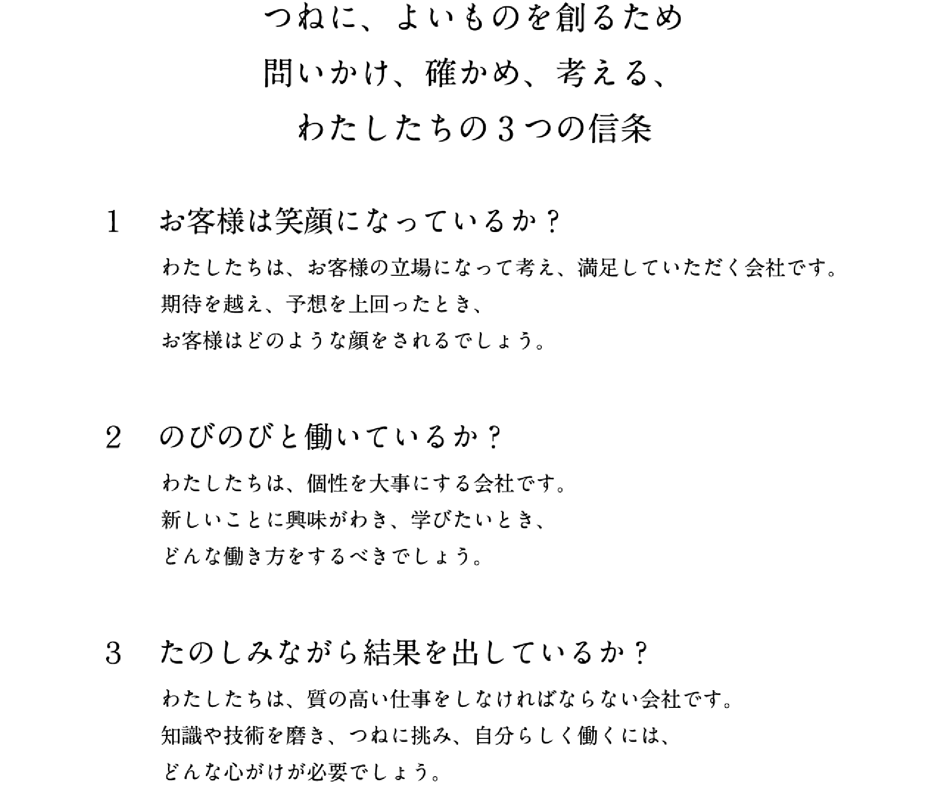 つねに、よいものを創るため問いかけ、確かめ、考える、わたしたちの3つの信条 1.お客様は笑顔になっているか? わたしたちは、お客様の立場になって考え、満足していただく会社です。期待を越え、予想を上回ったとき、お客様はどのような顔をされるでしょう。 2.のびのびと働いているか? わたしたちは、個性を大事にする会社です。新しいことに興味がわき、学びたいとき、どんな働き方をするべきでしょう。 3.たのしみながら結果を出しているか? わたしたちは、質の高い仕事をしなければならない会社です。知識や技術を磨き、つねに挑み、自分らしく働くには、どんな心がけが必要でしょう。